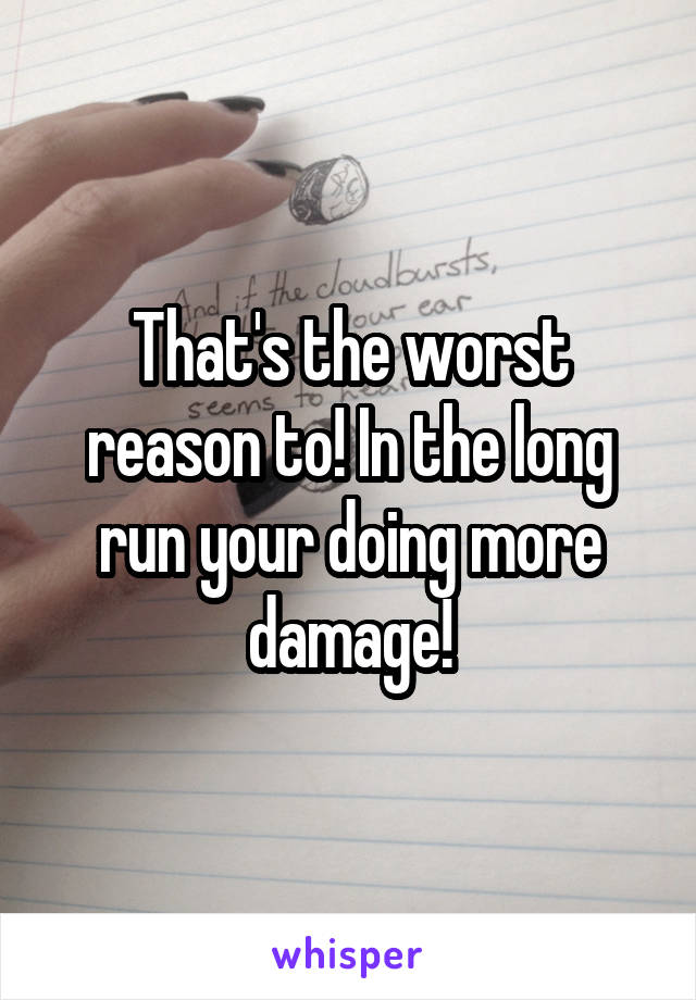 That's the worst reason to! In the long run your doing more damage!