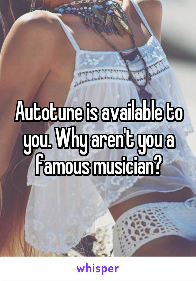 Autotune is available to you. Why aren't you a famous musician?