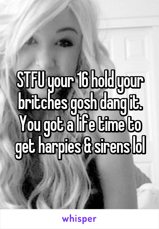 STFU your 16 hold your britches gosh dang it. You got a life time to get harpies & sirens lol