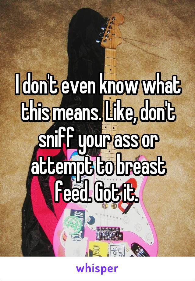 I don't even know what this means. Like, don't sniff your ass or attempt to breast feed. Got it. 