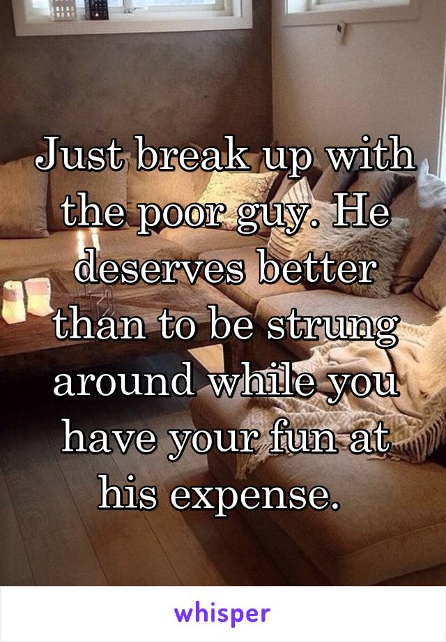 Just break up with the poor guy. He deserves better than to be strung around while you have your fun at his expense. 