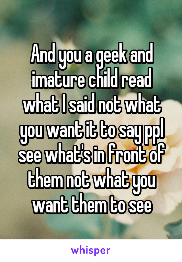 And you a geek and imature child read what I said not what you want it to say ppl see what's in front of them not what you want them to see