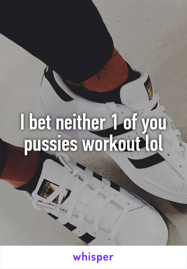 I bet neither 1 of you pussies workout lol