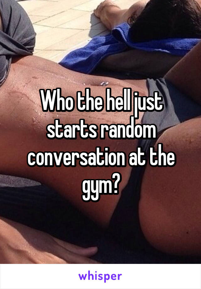 Who the hell just starts random conversation at the gym?