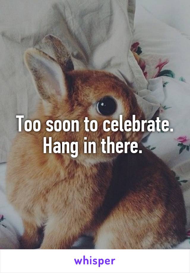 Too soon to celebrate. Hang in there. 