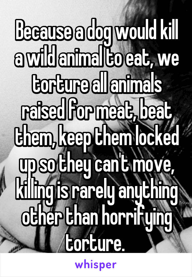 Because a dog would kill a wild animal to eat, we torture all animals raised for meat, beat them, keep them locked up so they can't move, killing is rarely anything other than horrifying torture. 