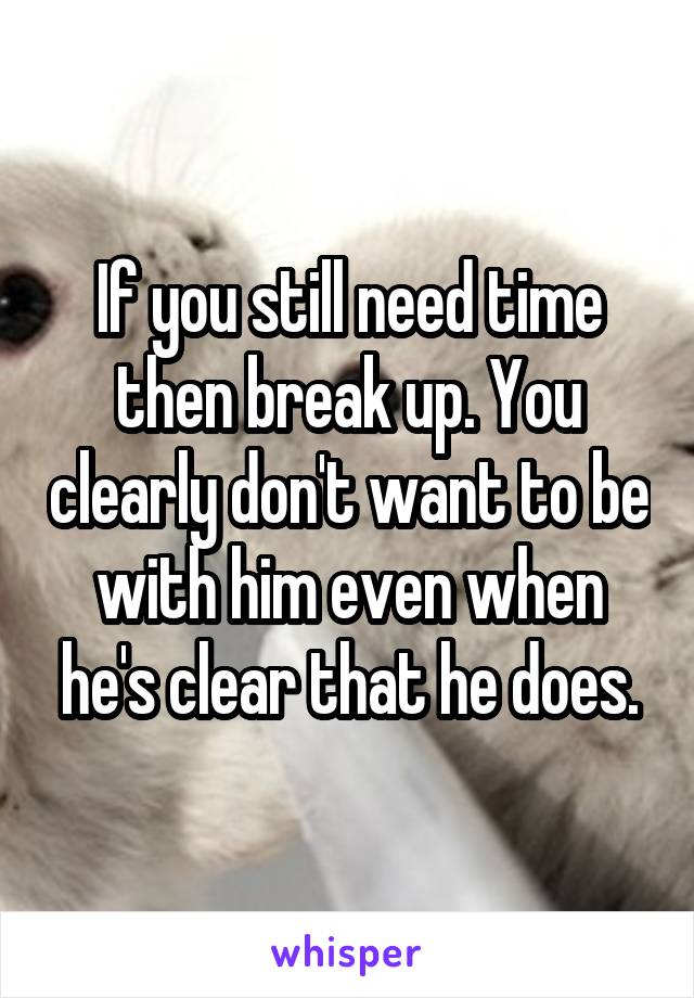 If you still need time then break up. You clearly don't want to be with him even when he's clear that he does.