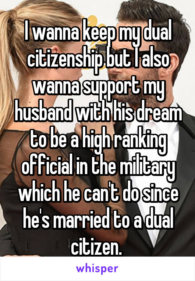 I wanna keep my dual citizenship but I also wanna support my husband with his dream to be a high ranking official in the military which he can't do since he's married to a dual citizen. 