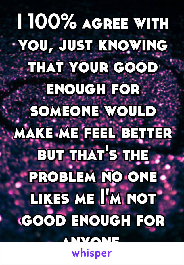 I 100% agree with you, just knowing that your good enough for someone would make me feel better but that's the problem no one likes me I'm not good enough for anyone 