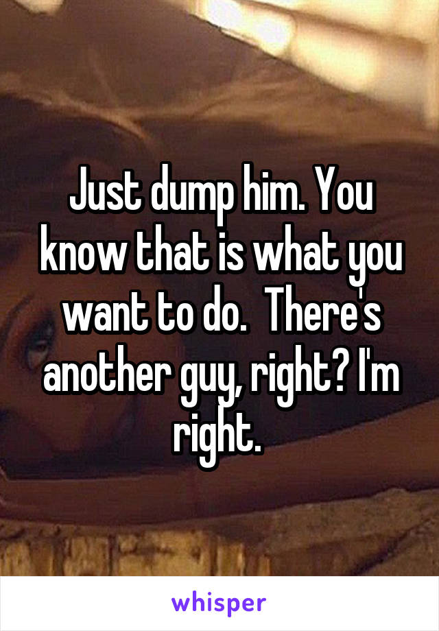 Just dump him. You know that is what you want to do.  There's another guy, right? I'm right. 