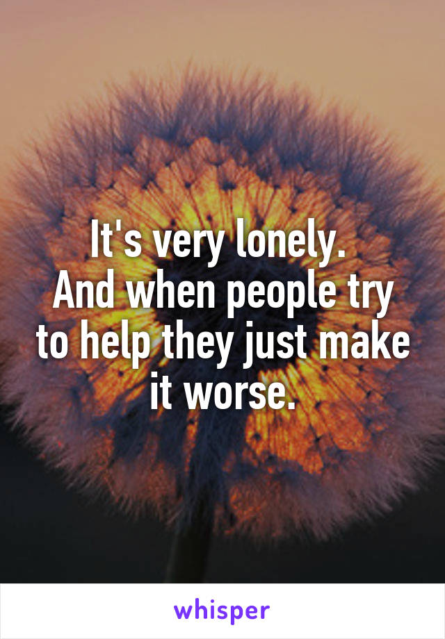 It's very lonely. 
And when people try to help they just make it worse.