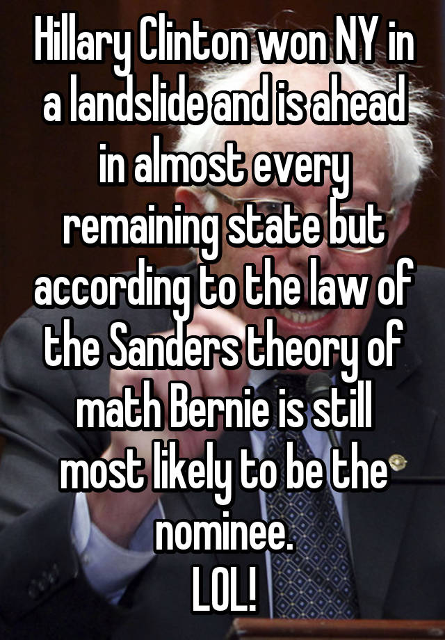 Hillary Clinton won NY in a landslide and is ahead in almost every remaining state but according to the law of the Sanders theory of math Bernie is still most likely to be the nominee.
LOL!