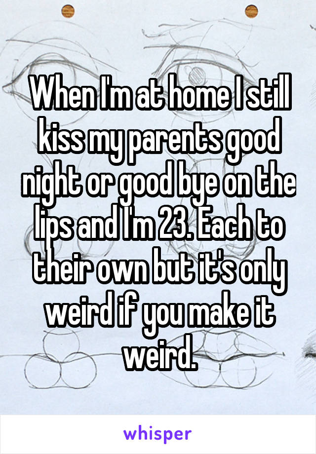 When I'm at home I still kiss my parents good night or good bye on the lips and I'm 23. Each to their own but it's only weird if you make it weird.