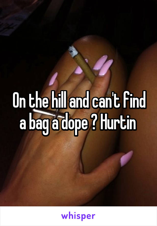 On the hill and can't find a bag a dope ? Hurtin 