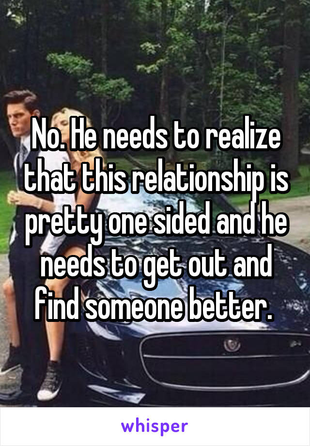 No. He needs to realize that this relationship is pretty one sided and he needs to get out and find someone better. 