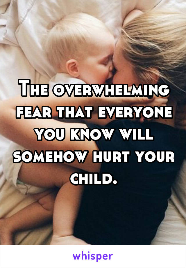 The overwhelming fear that everyone you know will somehow hurt your child.