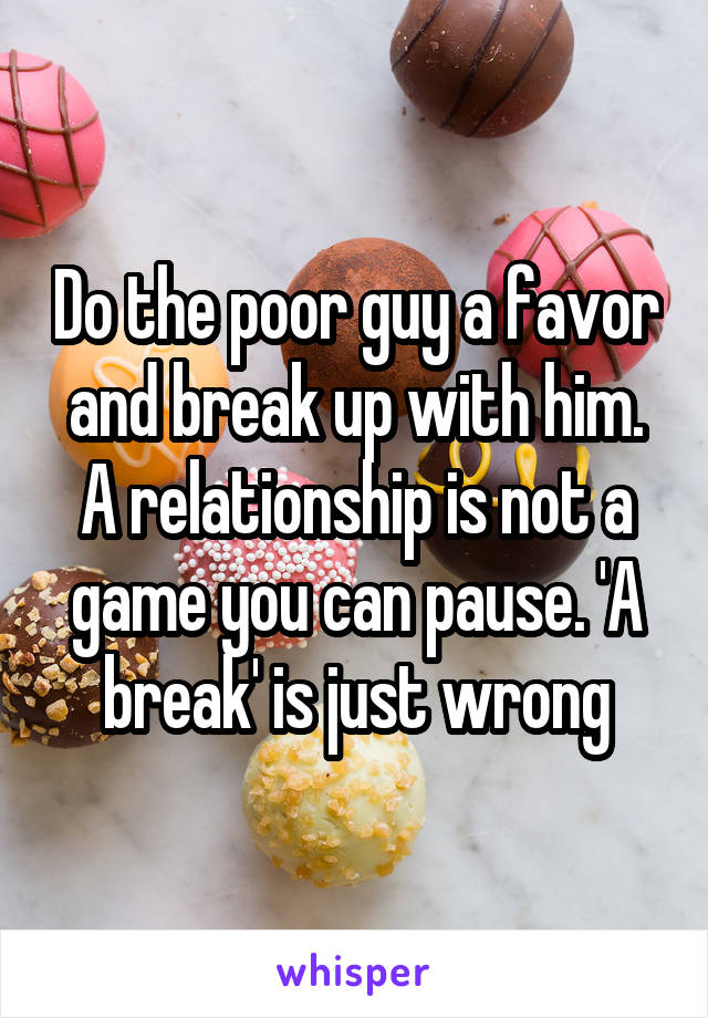 Do the poor guy a favor and break up with him. A relationship is not a game you can pause. 'A break' is just wrong