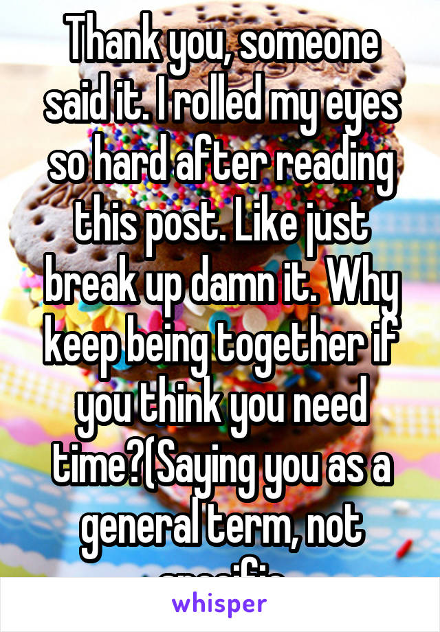 Thank you, someone said it. I rolled my eyes so hard after reading this post. Like just break up damn it. Why keep being together if you think you need time?(Saying you as a general term, not specific