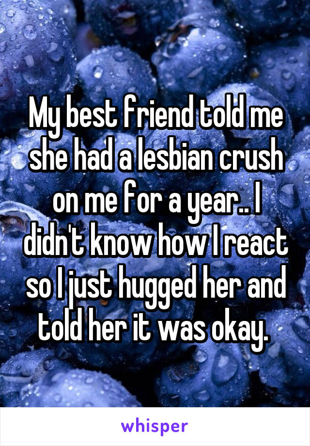 My best friend told me she had a lesbian crush on me for a year.. I didn't know how I react so I just hugged her and told her it was okay. 