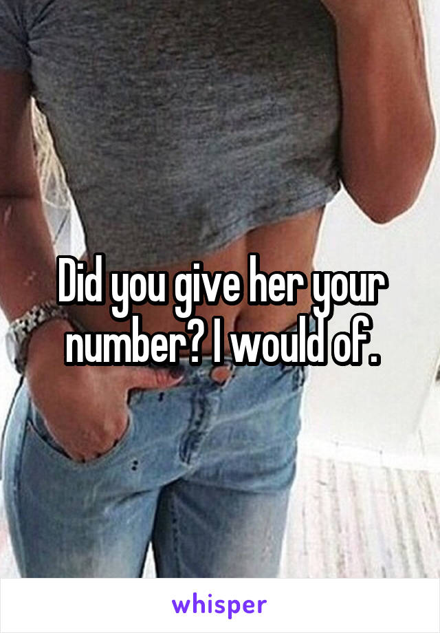 Did you give her your number? I would of.