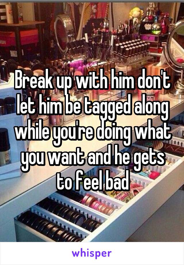 Break up with him don't let him be tagged along while you're doing what you want and he gets to feel bad