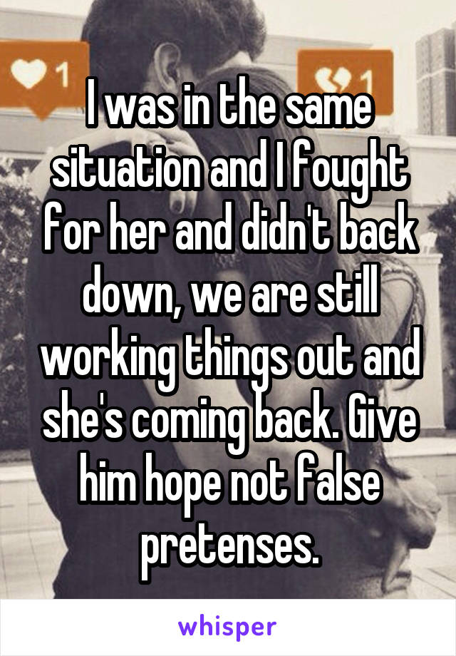 I was in the same situation and I fought for her and didn't back down, we are still working things out and she's coming back. Give him hope not false pretenses.