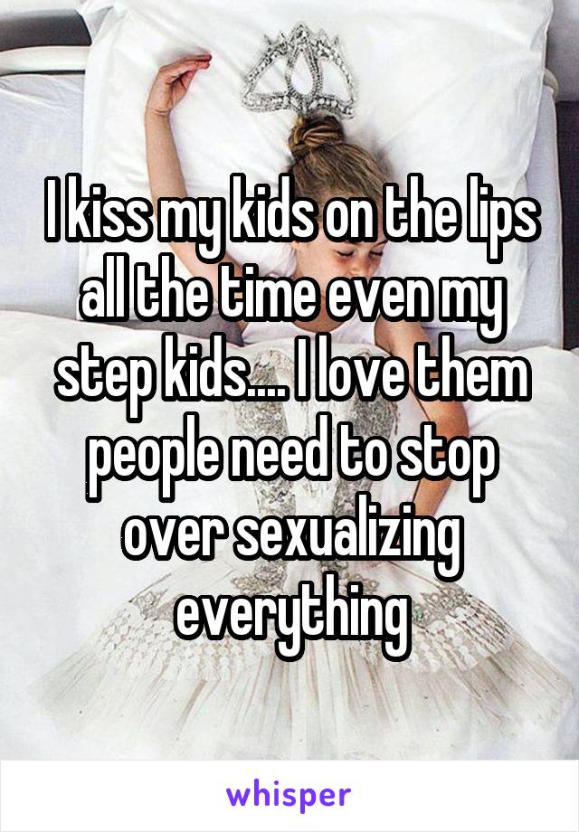 I kiss my kids on the lips all the time even my step kids.... I love them people need to stop over sexualizing everything