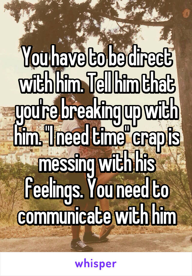 You have to be direct with him. Tell him that you're breaking up with him. "I need time" crap is messing with his feelings. You need to communicate with him