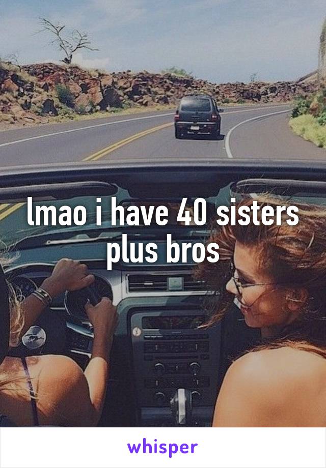 lmao i have 40 sisters plus bros