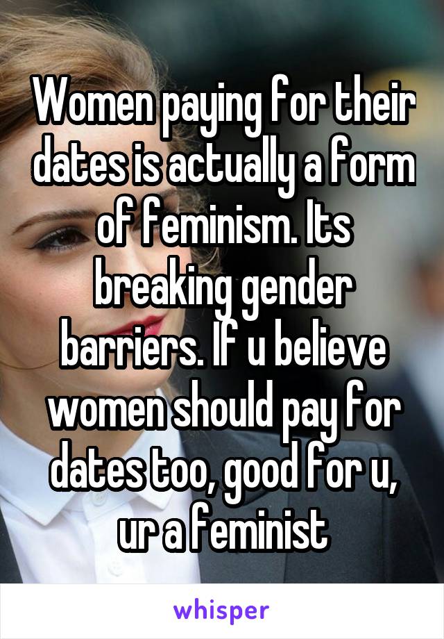 Women paying for their dates is actually a form of feminism. Its breaking gender barriers. If u believe women should pay for dates too, good for u, ur a feminist