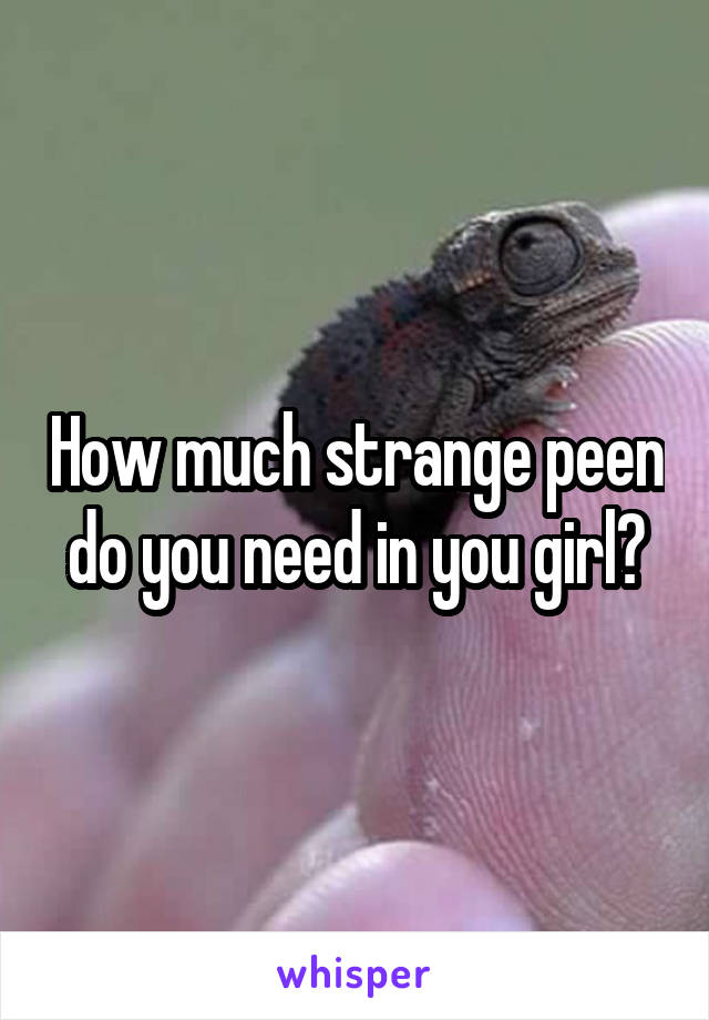 How much strange peen do you need in you girl?