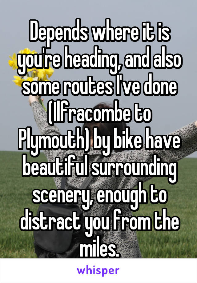 Depends where it is you're heading, and also some routes I've done (Ilfracombe to Plymouth) by bike have beautiful surrounding scenery, enough to distract you from the miles.