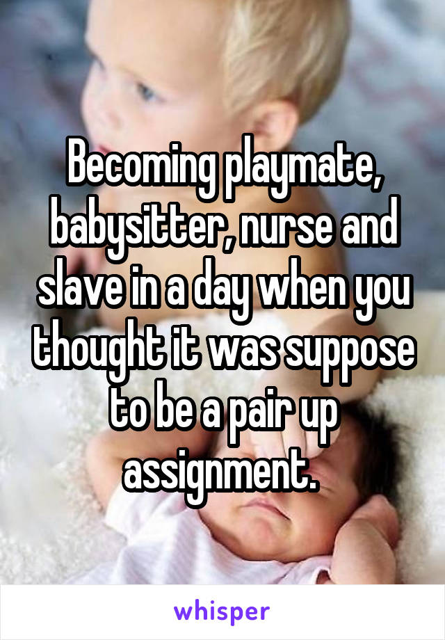 Becoming playmate, babysitter, nurse and slave in a day when you thought it was suppose to be a pair up assignment. 