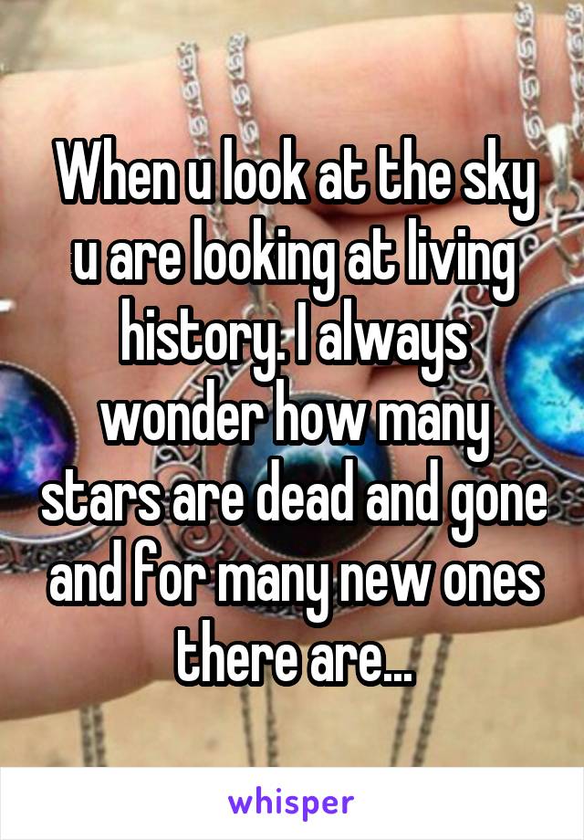 When u look at the sky u are looking at living history. I always wonder how many stars are dead and gone and for many new ones there are...