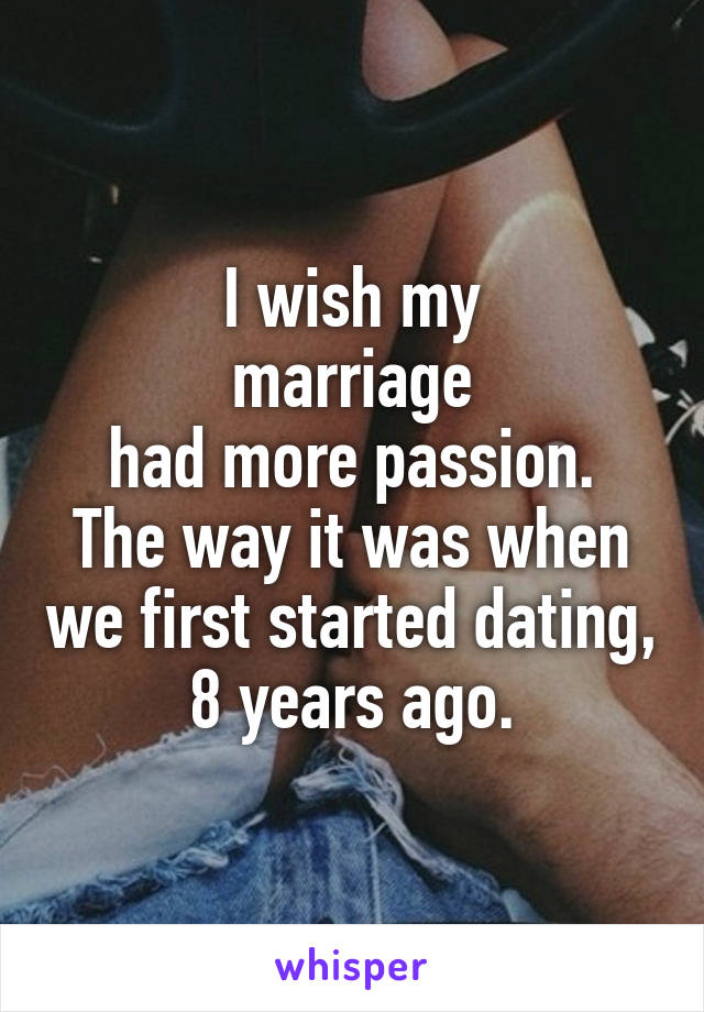 I wish my
marriage
 had more passion. 
The way it was when we first started dating,
8 years ago.