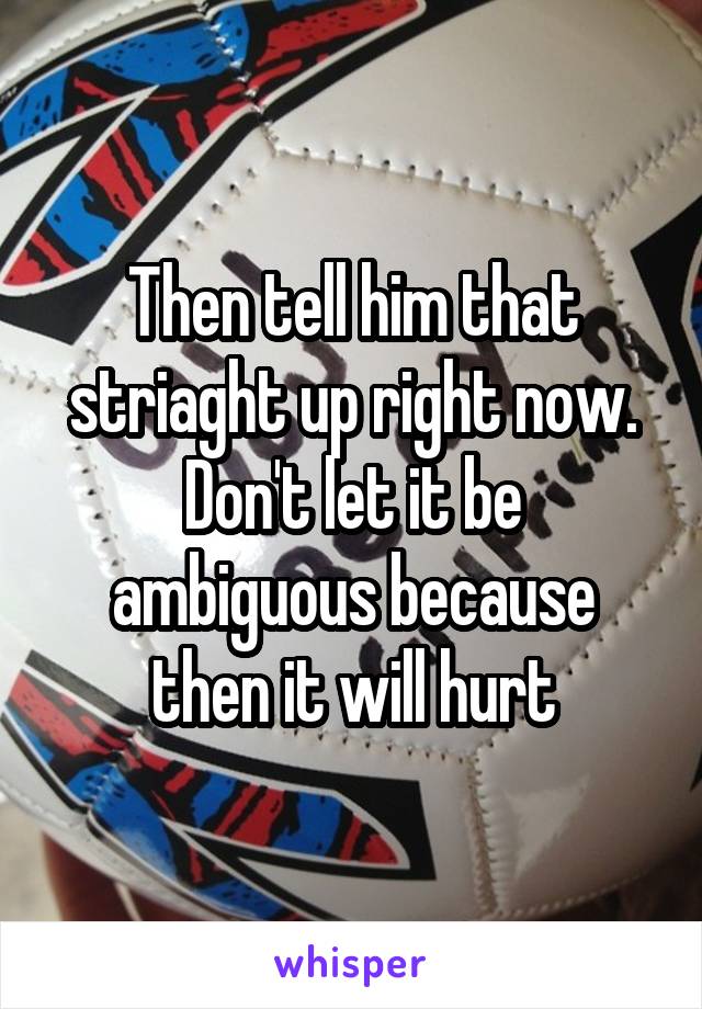 Then tell him that striaght up right now.
Don't let it be ambiguous because then it will hurt