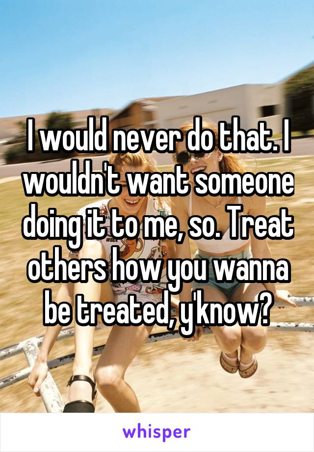 I would never do that. I wouldn't want someone doing it to me, so. Treat others how you wanna be treated, y'know?