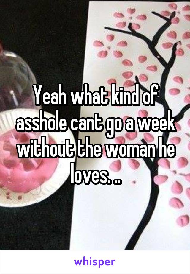 Yeah what kind of asshole cant go a week without the woman he loves. ..