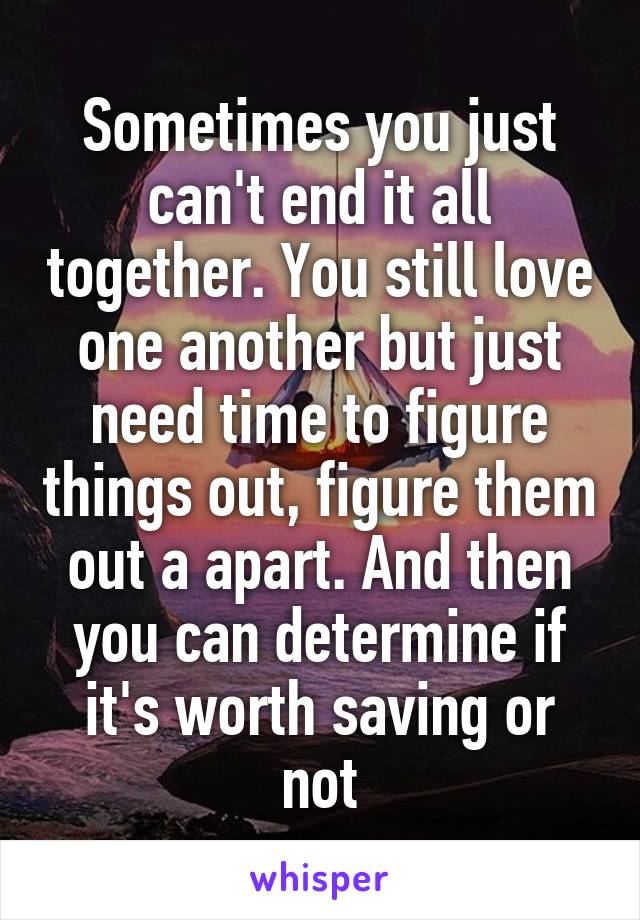 Sometimes you just can't end it all together. You still love one another but just need time to figure things out, figure them out a apart. And then you can determine if it's worth saving or not