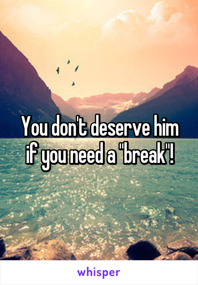 You don't deserve him if you need a "break"!