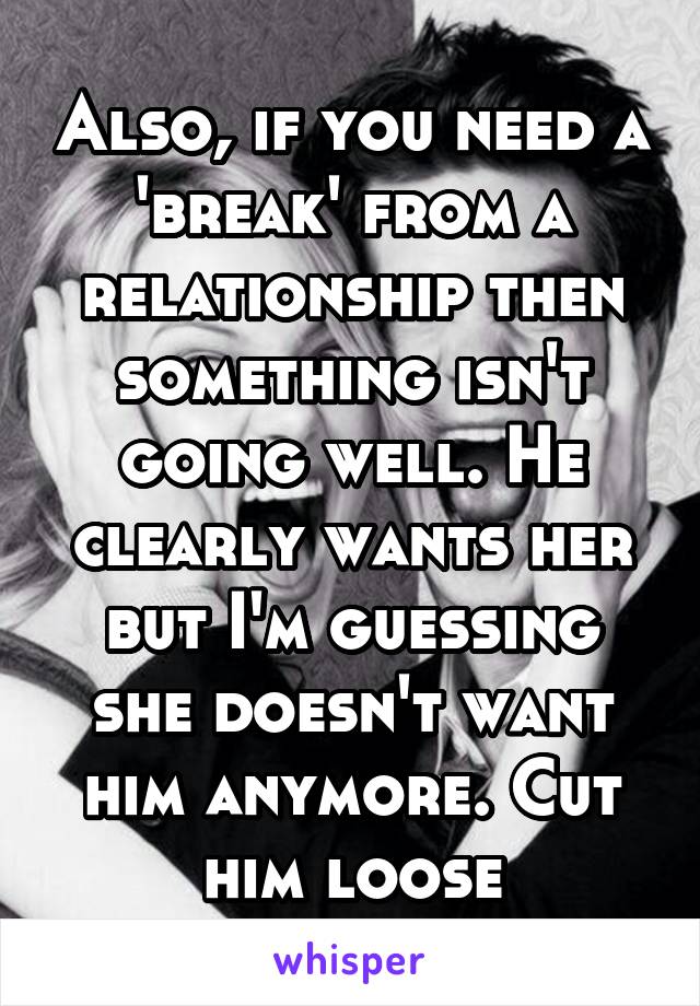 Also, if you need a 'break' from a relationship then something isn't going well. He clearly wants her but I'm guessing she doesn't want him anymore. Cut him loose