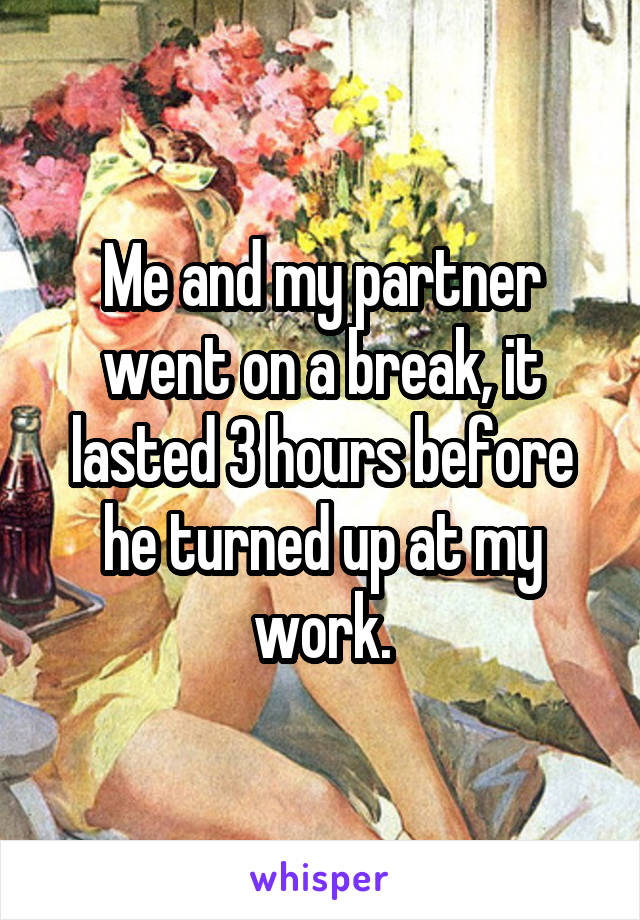 Me and my partner went on a break, it lasted 3 hours before he turned up at my work.