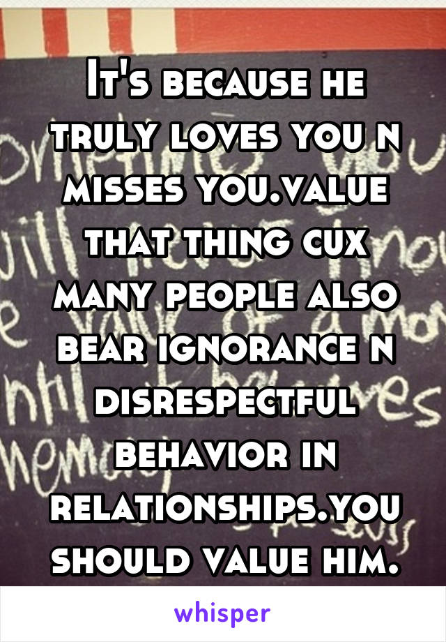 It's because he truly loves you n misses you.value that thing cux many people also bear ignorance n disrespectful behavior in relationships.you should value him.