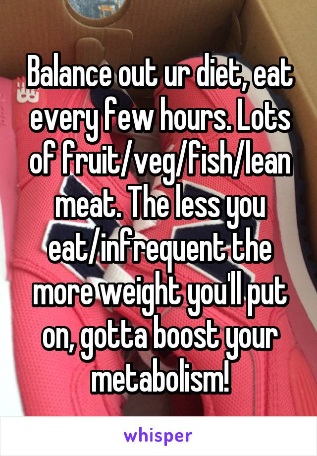 Balance out ur diet, eat every few hours. Lots of fruit/veg/fish/lean meat. The less you eat/infrequent the more weight you'll put on, gotta boost your metabolism!