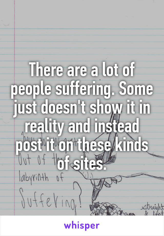 There are a lot of people suffering. Some just doesn't show it in reality and instead post it on these kinds of sites.