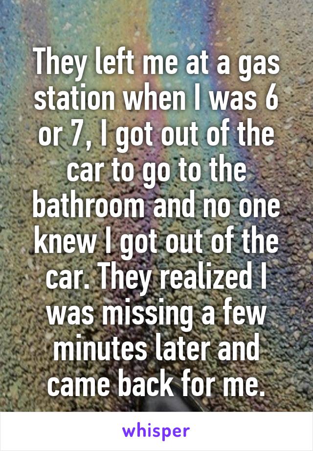 They left me at a gas station when I was 6 or 7, I got out of the car to go to the bathroom and no one knew I got out of the car. They realized I was missing a few minutes later and came back for me.