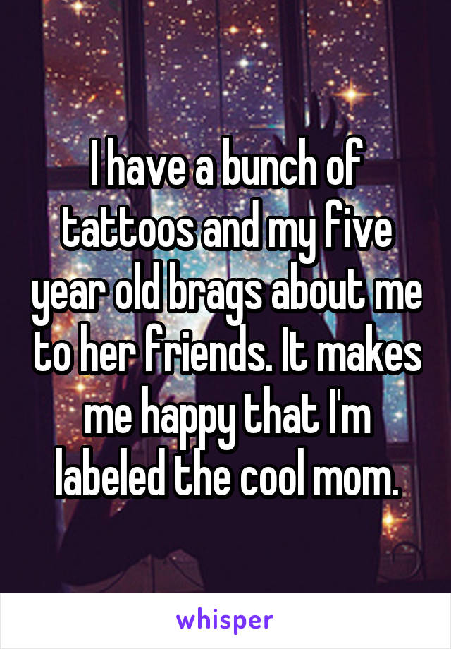 I have a bunch of tattoos and my five year old brags about me to her friends. It makes me happy that I'm labeled the cool mom.