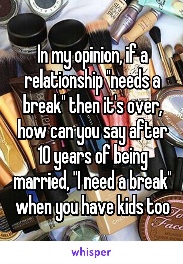 In my opinion, if a relationship "needs a break" then it's over, how can you say after 10 years of being married, "I need a break" when you have kids too