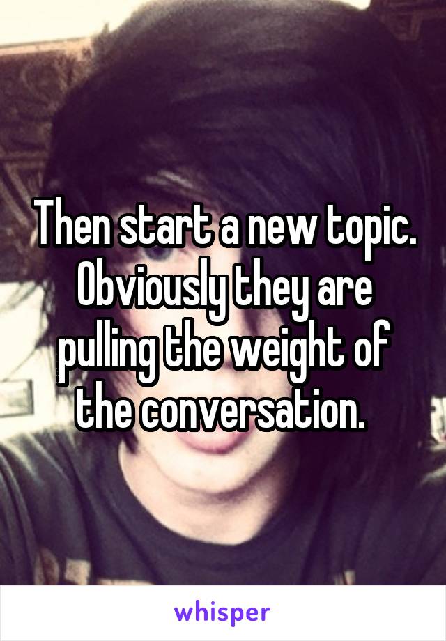 Then start a new topic. Obviously they are pulling the weight of the conversation. 