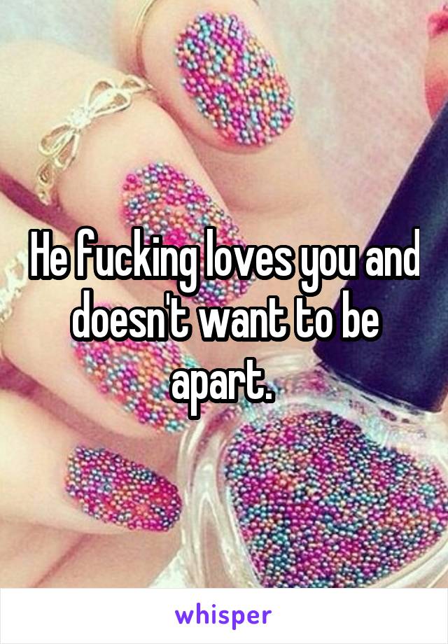 He fucking loves you and doesn't want to be apart. 